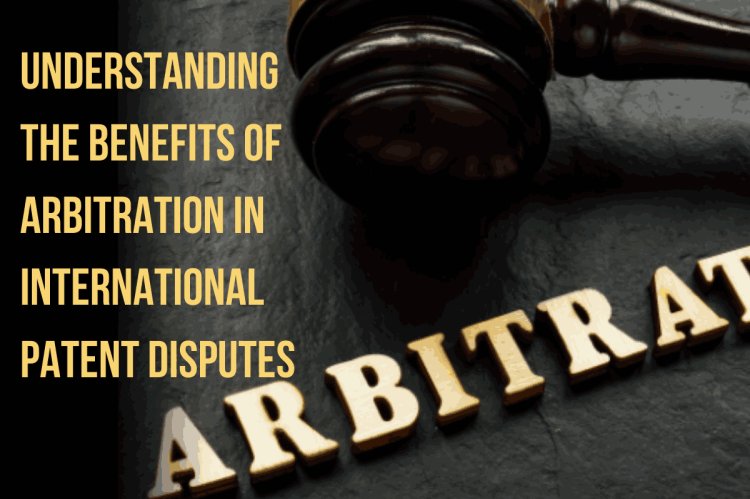 Understanding the Benefits of Arbitration in International Patent Disputes