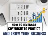 HOW TO LEVERAGE COPYRIGHT TO PROTECT AND GROW YOUR BUSINESS