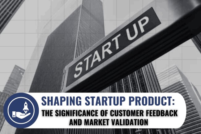 SHAPING STARTUP PRODUCT: THE SIGNIFICANCE OF CUSTOMER FEEDBACK AND MARKET VALIDATION