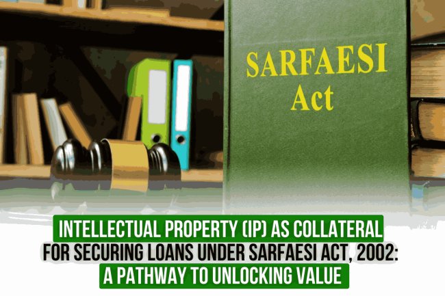 Intellectual Property (IP) as Collateral for Securing Loans under SARFAESI Act, 2002: A Pathway to Unlocking Value