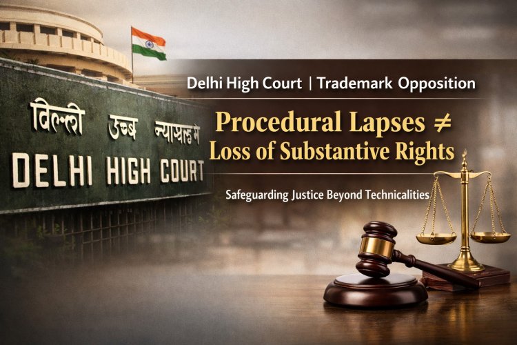 Delhi High Court on Trademark Opposition: Procedural Lapses Cannot Defeat Substantive Rights