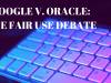 GOOGLE V. ORACLE: THE FAIR USE DEBATE